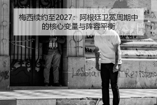 梅西续约至2027：阿根廷卫冕周期中的核心变量与阵容平衡